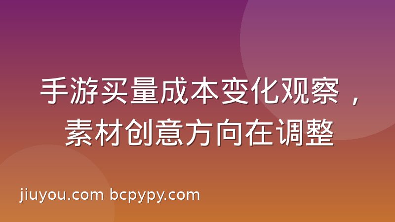 手游买量成本变化观察，素材创意方向在调整